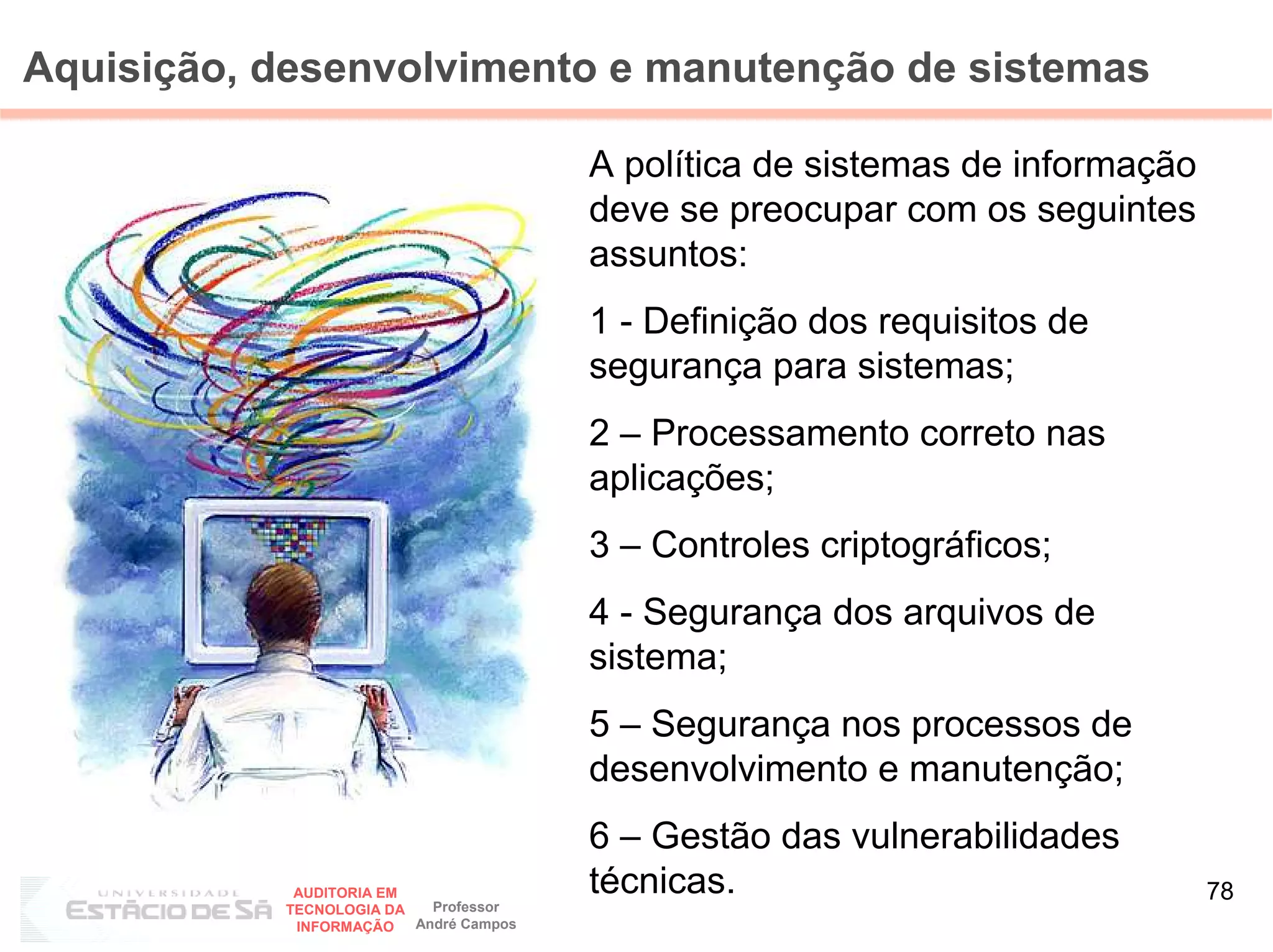 Aquisição, desenvolvimento e manutenção de sistemas

                                        A política de sistemas de informação
                                        deve se preocupar com os seguintes
                                        assuntos:
                                        1 - Definição dos requisitos de
                                        segurança para sistemas;
                                        2 – Processamento correto nas
                                        aplicações;
                                        3 – Controles criptográficos;
                                        4 - Segurança dos arquivos de
                                        sistema;
                                        5 – Segurança nos processos de
                                        desenvolvimento e manutenção;
                                        6 – Gestão das vulnerabilidades
            AUDITORIA EM
                           Professor
                                        técnicas.                              78
           TECNOLOGIA DA
            INFORMAÇÃO   André Campos
 