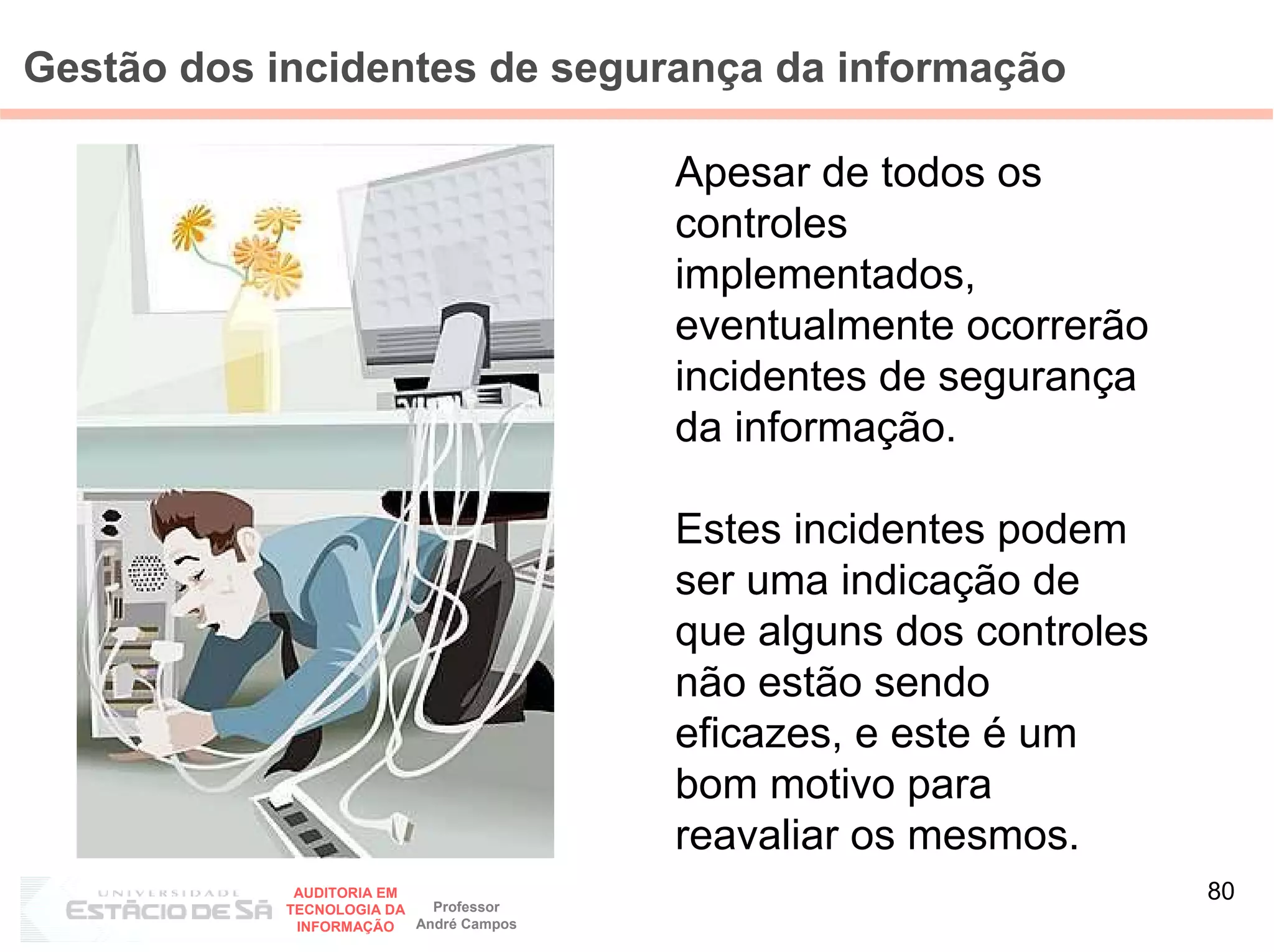 Gestão dos incidentes de segurança da informação

                                         Apesar de todos os
                                         controles
                                         implementados,
                                         eventualmente ocorrerão
                                         incidentes de segurança
                                         da informação.

                                         Estes incidentes podem
                                         ser uma indicação de
                                         que alguns dos controles
                                         não estão sendo
                                         eficazes, e este é um
                                         bom motivo para
                                         reavaliar os mesmos.
             AUDITORIA EM
                            Professor
                                                                    80
            TECNOLOGIA DA
             INFORMAÇÃO   André Campos
 