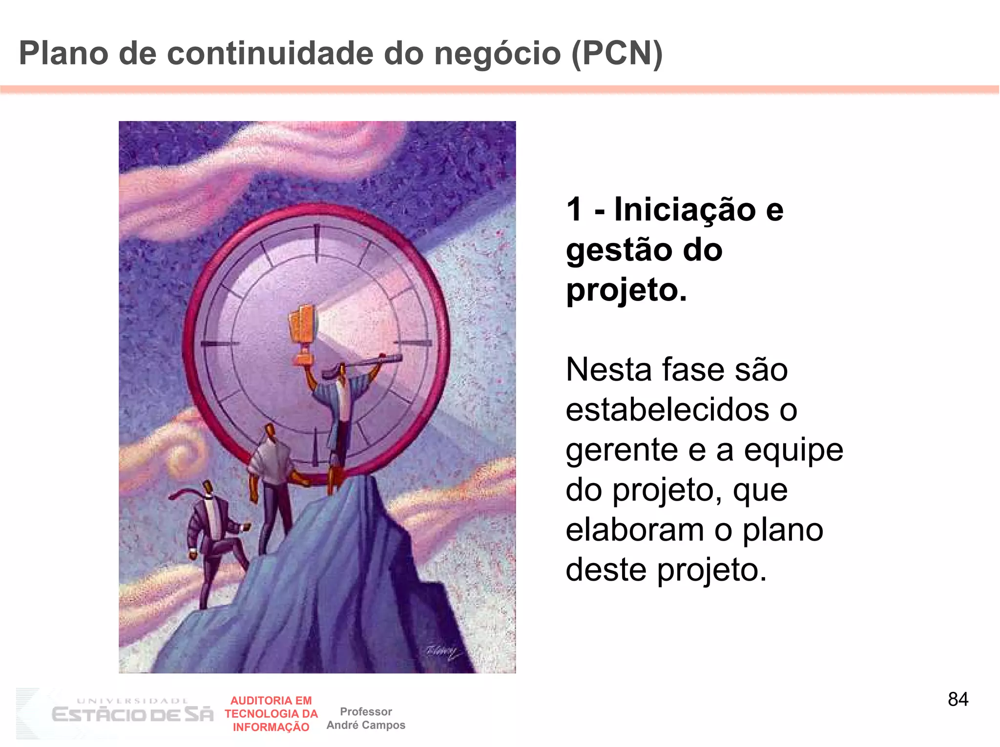Plano de continuidade do negócio (PCN)



                                         1 - Iniciação e
                                         gestão do
                                         projeto.

                                         Nesta fase são
                                         estabelecidos o
                                         gerente e a equipe
                                         do projeto, que
                                         elaboram o plano
                                         deste projeto.


             AUDITORIA EM
                            Professor
                                                              84
            TECNOLOGIA DA
             INFORMAÇÃO   André Campos
 