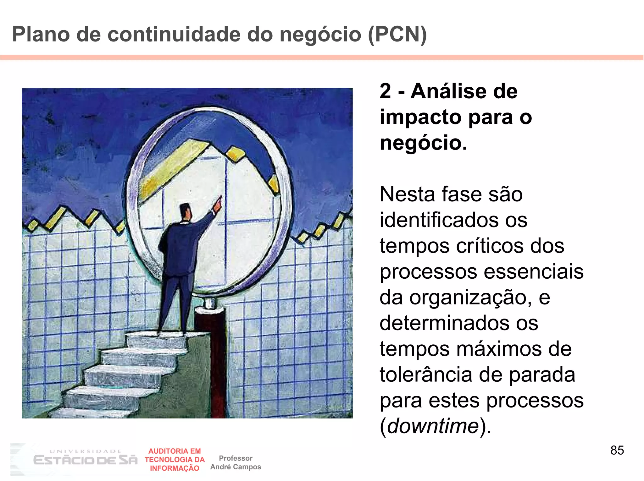 Plano de continuidade do negócio (PCN)

                                         2 - Análise de
                                         impacto para o
                                         negócio.

                                         Nesta fase são
                                         identificados os
                                         tempos críticos dos
                                         processos essenciais
                                         da organização, e
                                         determinados os
                                         tempos máximos de
                                         tolerância de parada
                                         para estes processos
                                         (downtime).
             AUDITORIA EM
                            Professor
                                                                85
            TECNOLOGIA DA
             INFORMAÇÃO   André Campos
 