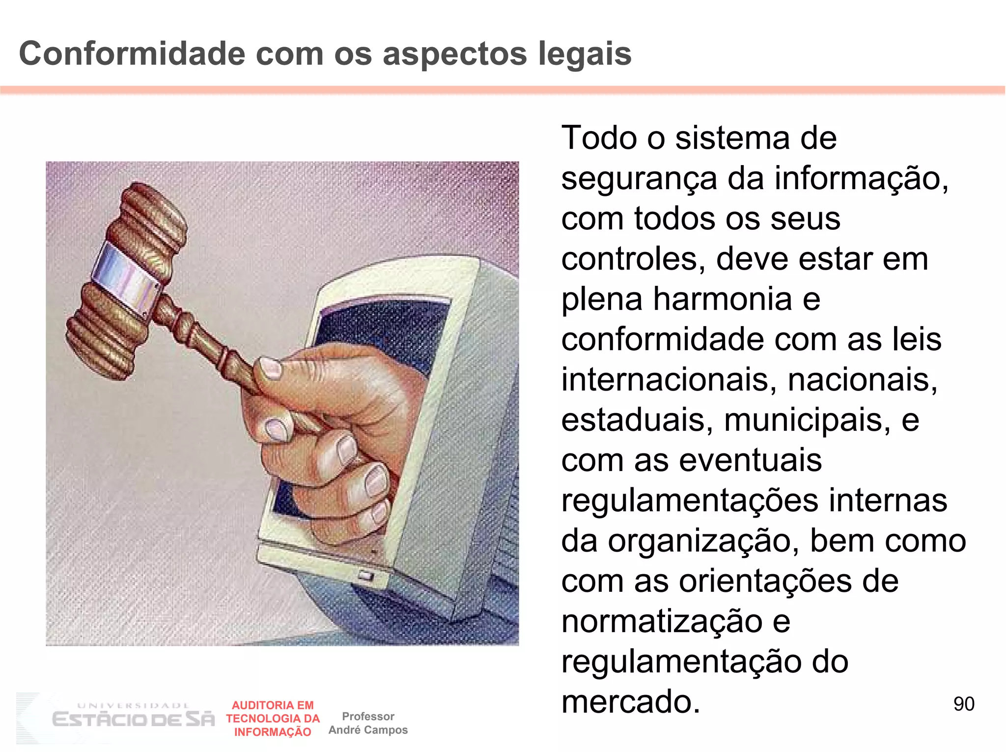 Conformidade com os aspectos legais

                                        Todo o sistema de
                                        segurança da informação,
                                        com todos os seus
                                        controles, deve estar em
                                        plena harmonia e
                                        conformidade com as leis
                                        internacionais, nacionais,
                                        estaduais, municipais, e
                                        com as eventuais
                                        regulamentações internas
                                        da organização, bem como
                                        com as orientações de
                                        normatização e
                                        regulamentação do
            AUDITORIA EM
           TECNOLOGIA DA   Professor
                                        mercado.                   90
            INFORMAÇÃO   André Campos
 