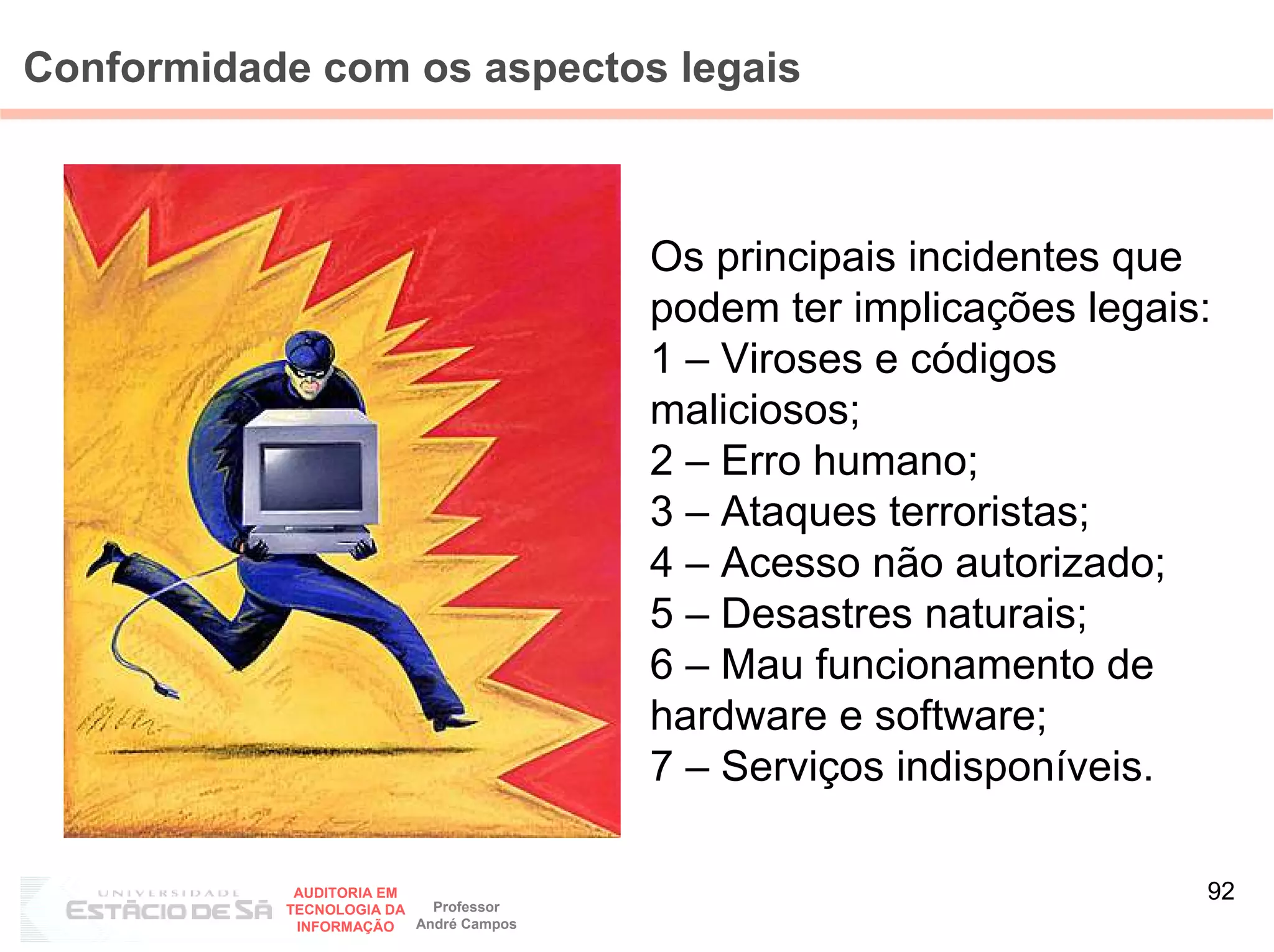 Conformidade com os aspectos legais



                                        Os principais incidentes que
                                        podem ter implicações legais:
                                        1 – Viroses e códigos
                                        maliciosos;
                                        2 – Erro humano;
                                        3 – Ataques terroristas;
                                        4 – Acesso não autorizado;
                                        5 – Desastres naturais;
                                        6 – Mau funcionamento de
                                        hardware e software;
                                        7 – Serviços indisponíveis.

            AUDITORIA EM
                           Professor
                                                                    92
           TECNOLOGIA DA
            INFORMAÇÃO   André Campos
 