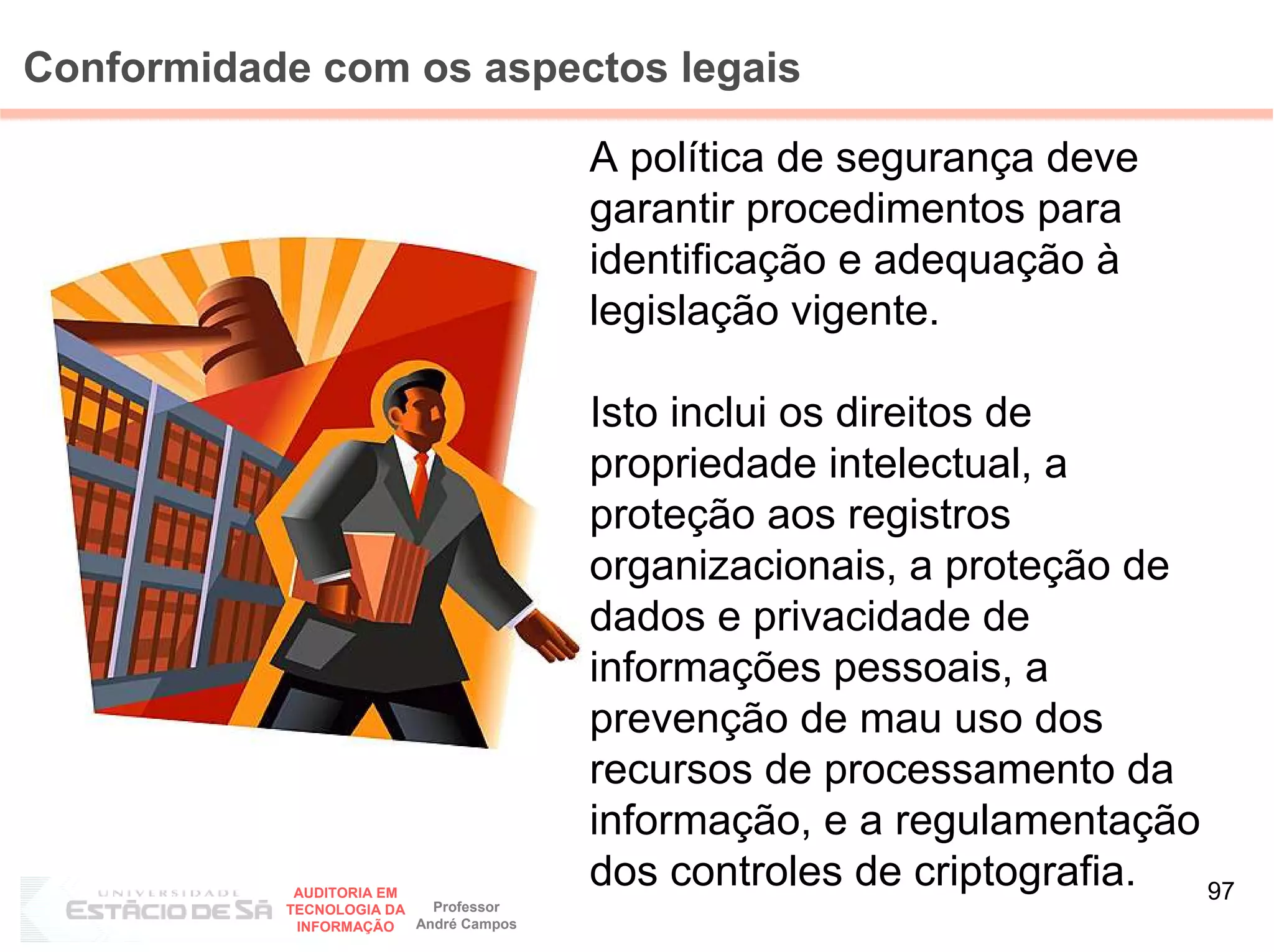 Conformidade com os aspectos legais

                                        A política de segurança deve
                                        garantir procedimentos para
                                        identificação e adequação à
                                        legislação vigente.

                                        Isto inclui os direitos de
                                        propriedade intelectual, a
                                        proteção aos registros
                                        organizacionais, a proteção de
                                        dados e privacidade de
                                        informações pessoais, a
                                        prevenção de mau uso dos
                                        recursos de processamento da
                                        informação, e a regulamentação
            AUDITORIA EM
                                        dos controles de criptografia. 97
           TECNOLOGIA DA   Professor
            INFORMAÇÃO   André Campos
 
