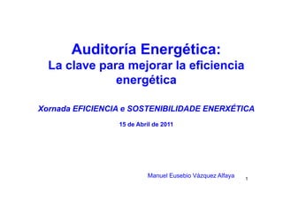 Auditoría Energética:g
La clave para mejorar la eficiencia
étienergética
Xornada EFICIENCIA e SOSTENIBILIDADE ENERXÉTICA
15 d Ab il d 201115 de Abril de 2011
1
Manuel Eusebio Vázquez Alfaya
 