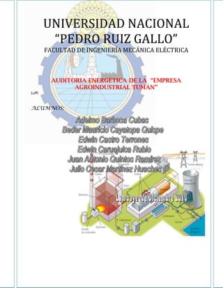 UNIVERSIDAD NACIONAL
         “PEDRO RUIZ GALLO”
        FACULTAD DE INGENIERÍA MECÁNICA ELÉCTRICA



          AUDITORIA ENERGÉTICA DE LA “EMPRESA
                AGROINDUSTRIAL TUMÁN”
Luffi


ALUMNOS:
 