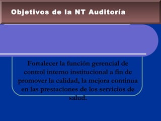 Objetivos de la NT Auditoría
Fortalecer la función gerencial de
control interno institucional a fin de
promover la calidad, la mejora continua
en las prestaciones de los servicios de
salud.
 