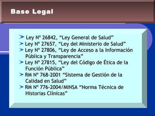 Base Legal
Ley Nº 26842, “Ley General de Salud”Ley Nº 26842, “Ley General de Salud”
Ley Nº 27657, “Ley del Ministerio de Salud”Ley Nº 27657, “Ley del Ministerio de Salud”
Ley Nº 27806, “Ley de Acceso a la InformaciónLey Nº 27806, “Ley de Acceso a la Información
Pública y Transparencia”Pública y Transparencia”
Ley Nº 27815, “Ley del Código de Ética de laLey Nº 27815, “Ley del Código de Ética de la
Función Pública”Función Pública”
RM Nº 768-2001 “Sistema de Gestión de laRM Nº 768-2001 “Sistema de Gestión de la
Calidad en Salud”Calidad en Salud”
RM Nº 776-2004/MINSA “Norma Técnica deRM Nº 776-2004/MINSA “Norma Técnica de
Historias Clínicas”Historias Clínicas”
 