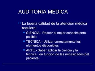 AUDITORIA MEDICA
 La buena calidad de la atención médica
requiere:
 CIENCIA.- Poseer el mejor conocimiento
posible
 TECNICA.- Utilizar correctamente los
elementos disponibles
 ARTE.- Saber aplicar la ciencia y la
técnica , en función de las necesidades del
paciente.
 