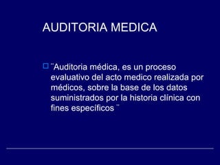 AUDITORIA MEDICA
 ¨Auditoria médica, es un proceso
evaluativo del acto medico realizada por
médicos, sobre la base de los datos
suministrados por la historia clínica con
fines específicos ¨
 