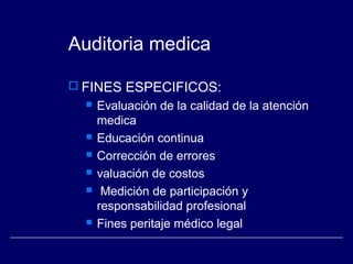 Auditoria medica
 FINES ESPECIFICOS:
 Evaluación de la calidad de la atención
medica
 Educación continua
 Corrección de errores
 valuación de costos
 Medición de participación y
responsabilidad profesional
 Fines peritaje médico legal
 