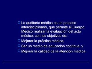  La auditoría médica es un proceso
interdisciplinario, que permite al Cuerpo
Médico realizar la evaluación del acto
médico, con los objetivos de:
 Mejorar la práctica médica,
 Ser un medio de educación continua, y
 Mejorar la calidad de la atención médica.
 