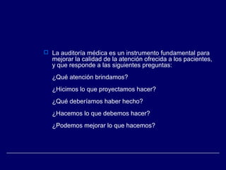  La auditoría médica es un instrumento fundamental para
mejorar la calidad de la atención ofrecida a los pacientes,
y que responde a las siguientes preguntas:
¿Qué atención brindamos?
¿Hicimos lo que proyectamos hacer?
¿Qué deberíamos haber hecho?
¿Hacemos lo que debemos hacer?
¿Podemos mejorar lo que hacemos?
 