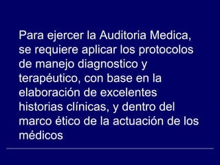 Para ejercer la Auditoria Medica,
se requiere aplicar los protocolos
de manejo diagnostico y
terapéutico, con base en la
elaboración de excelentes
historias clínicas, y dentro del
marco ético de la actuación de los
médicos
 