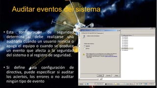 Auditar eventos del sistema
• Esta configuración de seguridad
determina si debe realizarse una
auditoría cuando un usuario reinicia o
apaga el equipo o cuando se produce
un evento que afecta a la seguridad
del sistema o al registro de seguridad.
• Si define esta configuración de
directiva, puede especificar si auditar
los aciertos, los errores o no auditar
ningún tipo de evento

 