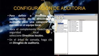 CONFIGURACIÓN DE AUDITORIA
• Para definir o modificar la
configuración de la directiva de
auditoría para una categoría de
eventos en el equipo local.
• Abra el complemento Directiva de
seguridad
local
y
seleccione Directivas locales.
• En el árbol de consola, haga clic
en Directiva de auditoría.

 