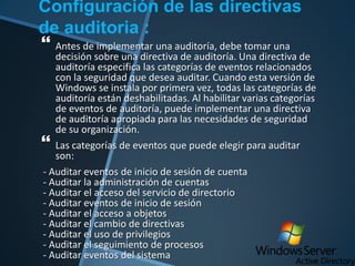 Configuración de las directivas
de auditoria :
 Antes de implementar una auditoría, debe tomar una

decisión sobre una directiva de auditoría. Una directiva de
auditoría especifica las categorías de eventos relacionados
con la seguridad que desea auditar. Cuando esta versión de
Windows se instala por primera vez, todas las categorías de
auditoría están deshabilitadas. Al habilitar varias categorías
de eventos de auditoría, puede implementar una directiva
de auditoría apropiada para las necesidades de seguridad
de su organización.
Las categorías de eventos que puede elegir para auditar
son:
- Auditar eventos de inicio de sesión de cuenta
- Auditar la administración de cuentas
- Auditar el acceso del servicio de directorio
- Auditar eventos de inicio de sesión
- Auditar el acceso a objetos
- Auditar el cambio de directivas
- Auditar el uso de privilegios
- Auditar el seguimiento de procesos
- Auditar eventos del sistema



 