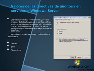 Valores de las directivas de auditoria en
servidores Windows Server


Las vulnerabilidades, contramedidas y posibles
impactos de todos los valores de configuración de
auditoría son idénticos, por lo que sólo se detallan
una vez en los siguientes párrafos. Debajo de
esos párrafos se incluyen breves explicaciones de
cada valor.

Las opciones para los valores de configuración de
auditoría son:





Correcto
Error
Sin auditoria

 