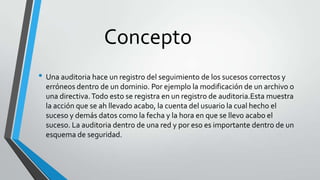 Concepto
• Una auditoria hace un registro del seguimiento de los sucesos correctos y
erróneos dentro de un dominio. Por ejemplo la modificación de un archivo o
una directiva. Todo esto se registra en un registro de auditoria.Esta muestra
la acción que se ah llevado acabo, la cuenta del usuario la cual hecho el
suceso y demás datos como la fecha y la hora en que se llevo acabo el
suceso. La auditoria dentro de una red y por eso es importante dentro de un
esquema de seguridad.

 