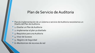Plan de Servicio de Auditoria
•
•
•
•
•
•
•

Para la implementación de un sistema o servicio de Auditoria necesitamos un
Diseño del Plan de Auditoria.
1.-Diseñar un Plan de Auditoria
2.-Implementar el plan ya diseñado
3.-Requisitos para una Auditoria
4.-Visor de Sucesos
5.- Registro de Seguridad
6.-Monitoricion de recursos de red

 
