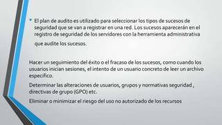• El plan de audito es utilizado para seleccionar los tipos de sucesos de
seguridad que se van a registrar en una red. Los sucesos aparecerán en el
registro de seguridad de los servidores con la herramienta administrativa

que audite los sucesos.
Hacer un seguimiento del éxito o el fracaso de los sucesos, como cuando los
usuarios inician sesiones, el intento de un usuario concreto de leer un archivo
especifico.
Determinar las alteraciones de usuarios, grupos y normativas seguridad ,
directivas de grupo (GPO) etc.

Eliminar o minimizar el riesgo del uso no autorizado de los recursos

 