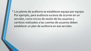 • Los planes de auditoria se establecen equipo por equipo.
Por ejemplo, para auditoria sucesos de ocurren en un
servidor, como inicios de sesión de los usuarios y
cambios realizados a las cuentas de usuarios deben
establecer un plan de auditoria en ese servidor.

 