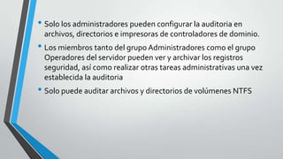 • Solo los administradores pueden configurar la auditoria en
archivos, directorios e impresoras de controladores de dominio.

• Los miembros tanto del grupo Administradores como el grupo
Operadores del servidor pueden ver y archivar los registros
seguridad, así como realizar otras tareas administrativas una vez
establecida la auditoria

• Solo puede auditar archivos y directorios de volúmenes NTFS

 
