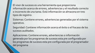 El visor de sucesos es una herramienta que proporciona
información acerca de errores, advertencias y el resultado correcto
o incorrecto de una tarea. Está información se almacena en tres
tipos de registro:
Sistemas: Contiene errores, advertencias generadas por el sistema
operativo.
Seguridad: Contiene información acerca el éxito o el fracaso de los
sucesos auditados.
Aplicaciones: Contiene errores, advertencias o información
generada por los programas de sucesos esta pre configurada por
los programas de sucesos esta pre configurada por el programador
del programa

 