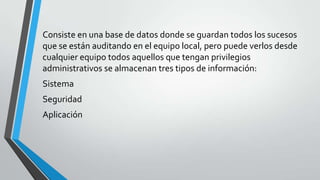 Consiste en una base de datos donde se guardan todos los sucesos
que se están auditando en el equipo local, pero puede verlos desde
cualquier equipo todos aquellos que tengan privilegios
administrativos se almacenan tres tipos de información:
Sistema
Seguridad
Aplicación

 