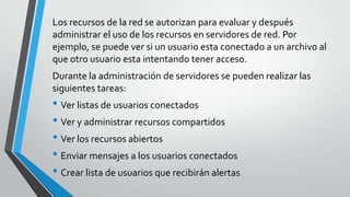 Los recursos de la red se autorizan para evaluar y después
administrar el uso de los recursos en servidores de red. Por
ejemplo, se puede ver si un usuario esta conectado a un archivo al
que otro usuario esta intentando tener acceso.
Durante la administración de servidores se pueden realizar las
siguientes tareas:

• Ver listas de usuarios conectados
• Ver y administrar recursos compartidos
• Ver los recursos abiertos
• Enviar mensajes a los usuarios conectados
• Crear lista de usuarios que recibirán alertas

 