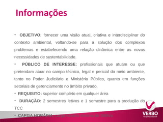 Informações 
• OBJETIVO: fornecer uma visão atual, criativa e interdisciplinar do 
contexto ambiental, voltando-se para a solução dos complexos 
problemas e estabelecendo uma relação dinâmica entre as novas 
necessidades de sustentabilidade. 
• PÚBLICO DE INTERESSE: profissionais que atuam ou que 
pretendam atuar no campo técnico, legal e pericial do meio ambiente, 
tanto no Poder Judiciário e Ministério Público, quanto em funções 
setoriais de gerenciamento no âmbito privado. 
• REQUISITO: superior completo em qualquer área 
• DURAÇÃO: 2 semestres letivos e 1 semestre para a produção do 
TCC 
• CARGA HORÁRIA: carga horária mínima de 360h/a 
 