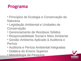 Programa 
• Princípios de Ecologia e Conservação da 
Natureza 
• Legislação Ambiental e Unidades de 
Conservação 
• Gerenciamento de Resíduos Sólidos 
• Responsabilidade Social e Meio Ambiente 
• Gestão Ambienta Aplicado à Auditoria e 
Perícia 
• Auditoria e Perícia Ambiental Integradas 
• Didática do Ensino Superior 
• Metodologia da Pesquisa 
 