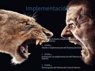 Implementación



        ETAPA 1
     Planeación al diseño e implementación del Sistema de
     Control Interno.

        ETAPA 2
     Diseño e implementación del Sistema de Control Interno.


        ETAPA 3
     Evaluación a la implementación del Sistema de Control
     Interno.


        ETAPA 4
     Norma grama del Sistema de Control Interno.
 