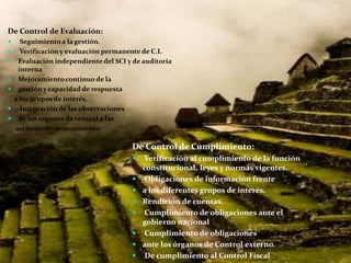 De Control de Evaluación:
     Seguimiento a la gestión.
     Verificación y evaluación permanente de C.I.
    Evaluación independiente del SCI y de auditoría
     interna
    Mejoramiento continuo de la
    gestión y capacidad de respuesta
    a los grupos de interés.
     Integración de las observaciones
    de los órganos de control a las
    acciones de mejoramiento.

                                       De Control de Cumplimiento:
                                          Verificación al cumplimiento de la función
                                           constitucional, leyes y normas vigentes.
                                           Obligaciones de información frente
                                          a los diferentes grupos de interés.
                                          Rendición de cuentas.
                                           Cumplimiento de obligaciones ante el
                                           gobierno nacional
                                           Cumplimiento de obligaciones
                                          ante los órganos de Control externo.
                                           De cumplimiento al Control Fiscal
 