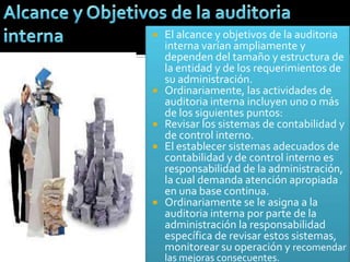  El alcance y objetivos de la auditoria
  interna varían ampliamente y
  dependen del tamaño y estructura de
  la entidad y de los requerimientos de
  su administración.
 Ordinariamente, las actividades de
  auditoria interna incluyen uno o más
  de los siguientes puntos:
 Revisar los sistemas de contabilidad y
  de control interno.
 El establecer sistemas adecuados de
  contabilidad y de control interno es
  responsabilidad de la administración,
  la cual demanda atención apropiada
  en una base continua.
 Ordinariamente se le asigna a la
  auditoria interna por parte de la
  administración la responsabilidad
  específica de revisar estos sistemas,
  monitorear su operación y recomendar
    las mejoras consecuentes.
 