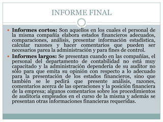 INFORME FINAL
 Informes cortos: Son aquellos en los cuales el personal de

la misma compañía elabora estados financieros adecuados,
comparaciones, análisis, presentar información estadística,
calcular razones y hacer comentarios que pueden ser
necesarios parea la administración y para fines de control.
 Informes largos: Se presentan cuando en las compañías, el
personal del departamento de contabilidad no está muy
capacitado y la administración dependería de su auditor no
sólo para que emita su opinión con respecto a lo adecuado
para la presentación de los estados financieros, sino que
también se le pedirá que presente análisis, razones,
comentarios acerca de las operaciones y la posición financiera
de la empresa; algunos comentarios sobre los procedimientos
de auditoría empleados en el curso de la misma y además se
presentan otras informaciones financieras requeridas.

 