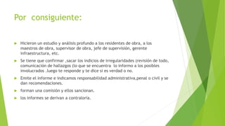 Por consiguiente:
Hicieron un estudio y análisis profundo a los residentes de obra, a los
maestros de obra, supervisor de obra, jefe de supervisión, gerente
infraestructura, etc.
Se tiene que confirmar ,sacar los indicios de irregularidades (revisión de todo,
comunicación de hallazgos (lo que se encuentra lo informo a los posibles
involucrados .luego te responde y te dice si es verdad o no.
Emite el informe e indicamos responsabilidad administrativa,penal o civil y se
dan recomendaciones.
forman una comisión y ellos sancionan.
los informes se derivan a contraloría.
