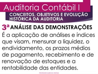 3ª
Auditoria Contábil I
ANÁLISE DAS DEMONSTRAÇÕES
É a aplicação de análises e índices
que visam, mensurar a liquidez, o
endividamento, os prazos médios
de pagamento, recebimento e de
renovação de estoques e a
rentabilidade das entidades.
PROFESSOR MARCOS VINÍCIUS
CONCEITOS, OBJETIVOS E EVOLUÇÃO
HISTÓRICA DA AUDITORIA
 