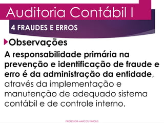 4 FRAUDES E ERROS
Auditoria Contábil I
PROFESSOR MARCOS VINÍCIUS
Observações
A responsabilidade primária na
prevenção e identificação de fraude e
erro é da administração da entidade,
através da implementação e
manutenção de adequado sistema
contábil e de controle interno.
 