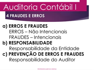 4 FRAUDES E ERROS
Auditoria Contábil I
PROFESSOR MARCOS VINÍCIUS
a) ERROS E FRAUDES
ERROS – Não Intencionais
FRAUDES – Intencionais
b) RESPONSABILIDADE
Responsabilidade da Entidade
c) PREVENÇÃO DE ERROS E FRAUDES
Responsabilidade do Auditor
 