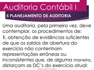5 PLANEJAMENTO DE AUDITORIA
Auditoria Contábil I
PROFESSOR MARCOS VINÍCIUS
Uma auditoria, pela primeira vez, deve
contemplar, os procedimentos de:
1. obtenção de evidências suficientes
de que os saldos de abertura do
exercício não contenham
representações errôneas ou
inconsistentes que, de alguma maneira,
distorçam as DC’s do exercício atual;
 