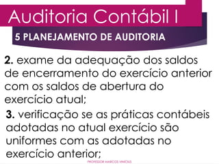 5 PLANEJAMENTO DE AUDITORIA
Auditoria Contábil I
PROFESSOR MARCOS VINÍCIUS
2. exame da adequação dos saldos
de encerramento do exercício anterior
com os saldos de abertura do
exercício atual;
3. verificação se as práticas contábeis
adotadas no atual exercício são
uniformes com as adotadas no
exercício anterior;
 