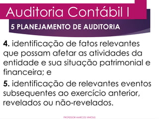 5 PLANEJAMENTO DE AUDITORIA
Auditoria Contábil I
PROFESSOR MARCOS VINÍCIUS
4. identificação de fatos relevantes
que possam afetar as atividades da
entidade e sua situação patrimonial e
financeira; e
5. identificação de relevantes eventos
subsequentes ao exercício anterior,
revelados ou não-revelados.
 