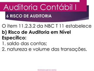 6 RISCO DE AUDITORIA
Auditoria Contábil I
PROFESSOR MARCOS VINÍCIUS
O item 11.2.3.2 da NBC T 11 estabelece
b) Risco de Auditoria em Nível
Específico:
1. saldo das contas;
2. natureza e volume das transações.
 