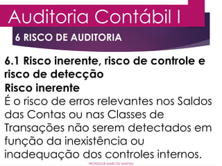 6 RISCO DE AUDITORIA
Auditoria Contábil I
PROFESSOR MARCOS VINÍCIUS
6.1 Risco inerente, risco de controle e
risco de detecção
Risco inerente
É o risco de erros relevantes nos Saldos
das Contas ou nas Classes de
Transações não serem detectados em
função da inexistência ou
inadequação dos controles internos.
 