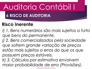 6 RISCO DE AUDITORIA
Auditoria Contábil I
PROFESSOR MARCOS VINÍCIUS
Risco Inerente
i) 1. Bens numerários são mais sujeitos a furto
que bens do permanente.
j) 2. Bens comercializados pela sociedade
que sofrem grande variação de preços
estão mais sujeitos a erros do que os que
possuem preços estáveis.
k) 3. Cálculos por estimativa envolvem
maior probabilidade de erro (Provisões).
 