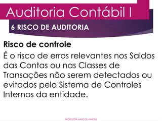 6 RISCO DE AUDITORIA
Auditoria Contábil I
PROFESSOR MARCOS VINÍCIUS
Risco de controle
É o risco de erros relevantes nos Saldos
das Contas ou nas Classes de
Transações não serem detectados ou
evitados pelo Sistema de Controles
Internos da entidade.
 