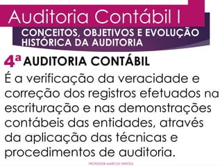 4ª
Auditoria Contábil I
AUDITORIA CONTÁBIL
É a verificação da veracidade e
correção dos registros efetuados na
escrituração e nas demonstrações
contábeis das entidades, através
da aplicação das técnicas e
procedimentos de auditoria.
PROFESSOR MARCOS VINÍCIUS
CONCEITOS, OBJETIVOS E EVOLUÇÃO
HISTÓRICA DA AUDITORIA
 