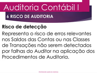 6 RISCO DE AUDITORIA
Auditoria Contábil I
PROFESSOR MARCOS VINÍCIUS
Risco de detecção
Representa o risco de erros relevantes
nos Saldos das Contas ou nas Classes
de Transações não serem detectados
por falhas do Auditor na aplicação dos
Procedimentos de Auditoria.
 