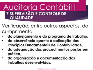 7 SUPERVISÃO E CONTROLE DE
QUALIDADE
Auditoria Contábil I
PROFESSOR MARCOS VINÍCIUS
Verificação, entre outros aspectos, do
cumprimento:
• do planejamento e do programa de trabalho,
• da observância quanto à aplicação dos
Princípios Fundamentais de Contabilidade,
• da adequação dos procedimentos postos em
prática,
• da organização e documentação dos
trabalhos desenvolvidos.
 