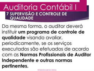7 SUPERVISÃO E CONTROLE DE
QUALIDADE
Auditoria Contábil I
PROFESSOR MARCOS VINÍCIUS
Da mesma forma, o auditor deverá
instituir um programa de controle de
qualidade visando avaliar,
periodicamente, se os serviços
executados são efetuados de acordo
com as Normas Profissionais de Auditor
Independente e outras normas
pertinentes.
 